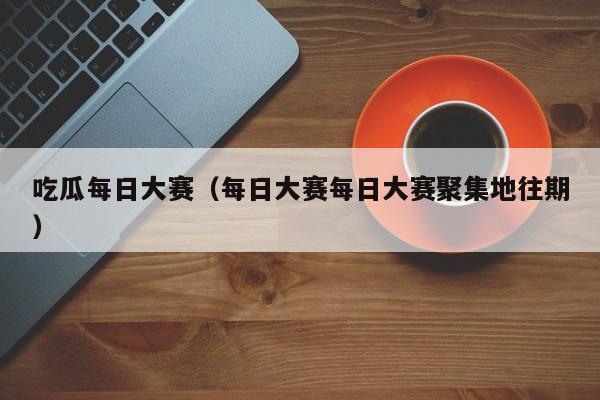 吃瓜每日大赛（每日大赛每日大赛聚集地往期）