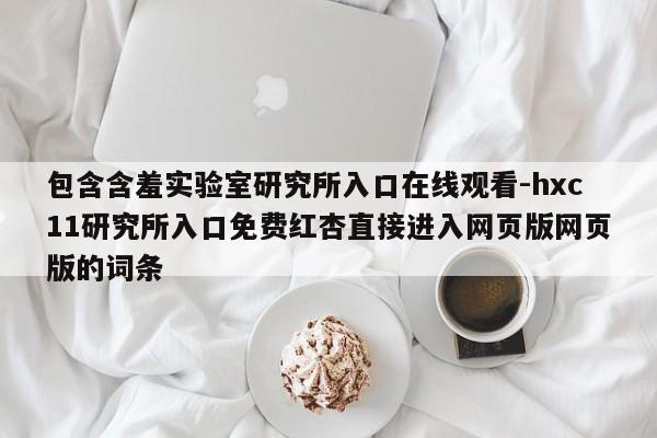 包含含羞实验室研究所入口在线观看-hxc11研究所入口免费红杏直接进入网页版网页版的词条
