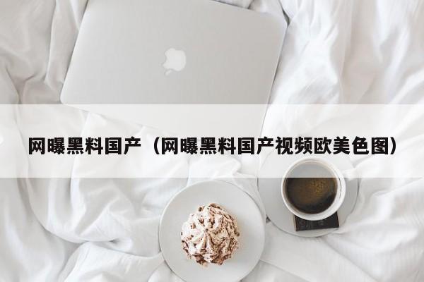 网曝黑料国产（网曝黑料国产视频欧美色图）