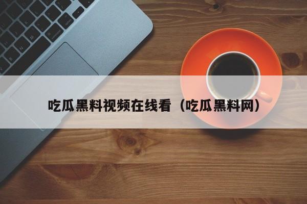 吃瓜黑料视频在线看（吃瓜黑料网）