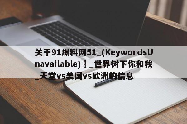 关于91爆料网51_(KeywordsUnavailable) _世界树下你和我_天堂vs美国vs欧洲的信息