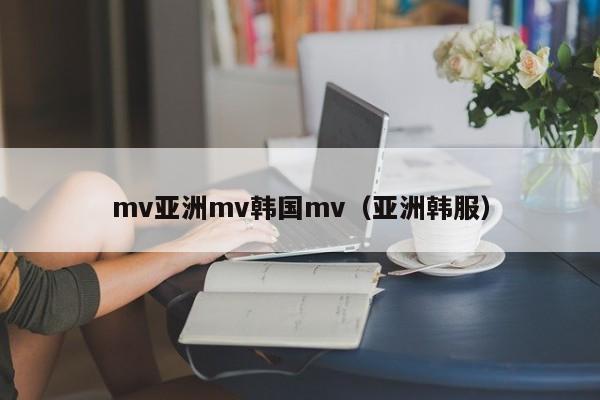 mv亚洲mv韩国mv（亚洲韩服）