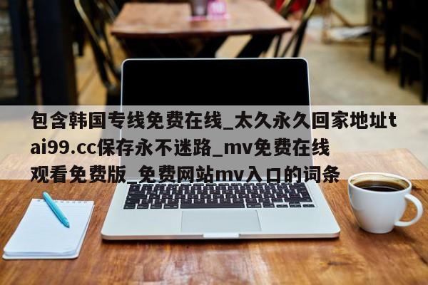 包含韩国专线免费在线_太久永久回家地址tai99.cc保存永不迷路_mv免费在线观看免费版_免费网站mv入口的词条